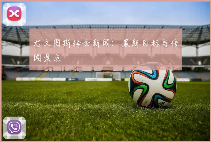 尤文图斯转会新闻：最新目标与传闻盘点