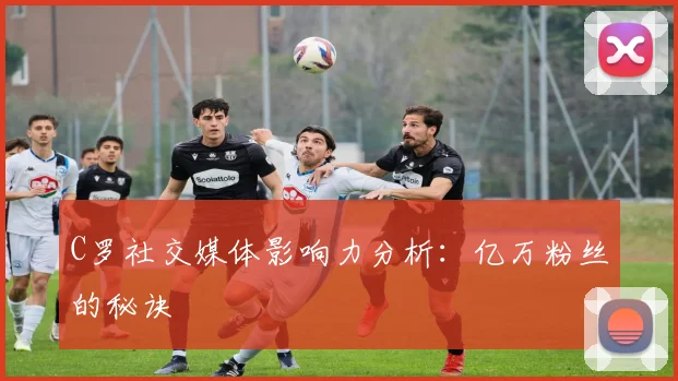 C罗社交媒体影响力分析:亿万粉丝的秘诀