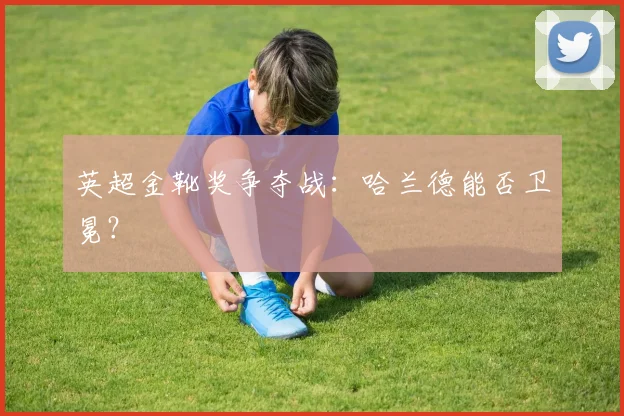 英超金靴奖争夺战：哈兰德能否卫冕？
