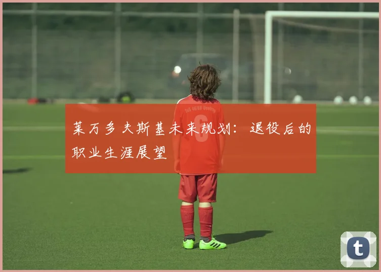 莱万多夫斯基未来规划：退役后的职业生涯展望