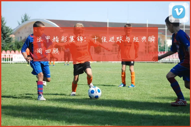 法甲精彩集锦：十佳进球与经典瞬间回顾