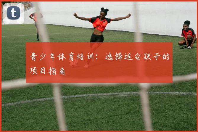 青少年体育培训：选择适合孩子的项目指南
