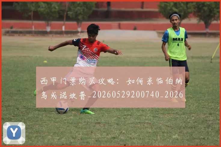 西甲门票购买攻略：如何亲临伯纳乌或诺坎普_20260529200740_20260703181941