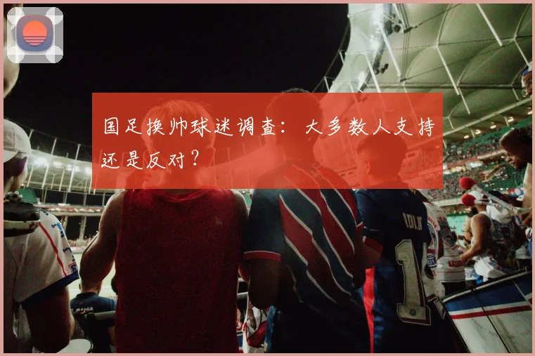 国足换帅球迷调查：大多数人支持还是反对？