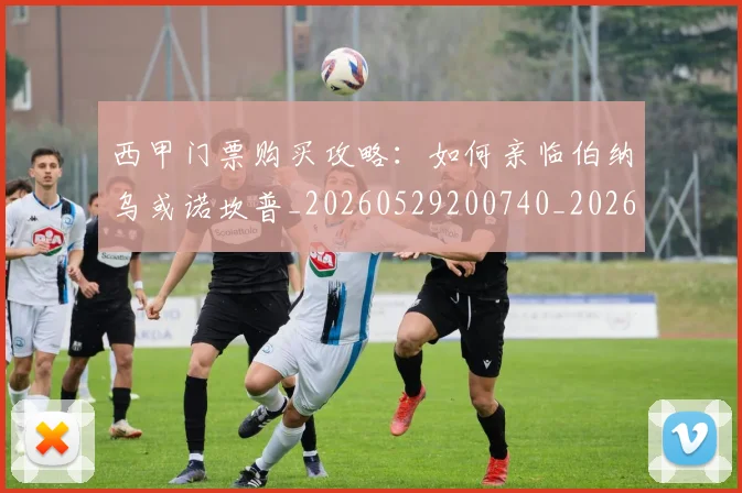 西甲门票购买攻略：如何亲临伯纳乌或诺坎普_20260529200740_20260703181941